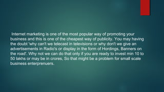 Internet marketing is one of the most popular way of promoting your
business and this is one of the cheapest way of publicity. You may having
the doubt 'why can't we telecast in televisions or why don't we give an
advertisements in Radio's or display in the form of Hordings, Banners on
the road'. Why not we can do that only if you are ready to invest min 10 to
50 lakhs or may be in crores, So that might be a problem for small scale
business enterprenuers.
 