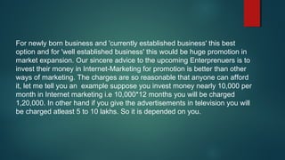 For newly born business and 'currently established business' this best
option and for 'well established business' this would be huge promotion in
market expansion. Our sincere advice to the upcoming Enterprenuers is to
invest their money in Internet-Marketing for promotion is better than other
ways of marketing. The charges are so reasonable that anyone can afford
it, let me tell you an example suppose you invest money nearly 10,000 per
month in Internet marketing i.e 10,000*12 months you will be charged
1,20,000. In other hand if you give the advertisements in television you will
be charged atleast 5 to 10 lakhs. So it is depended on you.
 