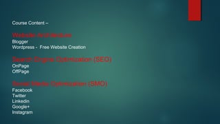 Course Content –
Website Architecture
Blogger
Wordpress - Free Website Creation
Search Engine Optimization (SEO)
OnPage
OffPage
Social Media Optimization (SMO)
Facebook
Twitter
Linkedin
Google+
Instagram
 