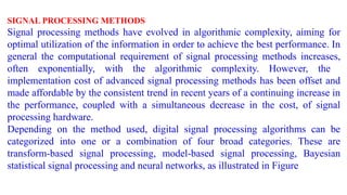 SIGNAL PROCESSING METHODS
Signal processing methods have evolved in algorithmic complexity, aiming for
optimal utilization of the information in order to achieve the best performance. In
general the computational requirement of signal processing methods increases,
often exponentially, with the algorithmic complexity. However, the
implementation cost of advanced signal processing methods has been offset and
made affordable by the consistent trend in recent years of a continuing increase in
the performance, coupled with a simultaneous decrease in the cost, of signal
processing hardware.
Depending on the method used, digital signal processing algorithms can be
categorized into one or a combination of four broad categories. These are
transform-based signal processing, model-based signal processing, Bayesian
statistical signal processing and neural networks, as illustrated in Figure
 