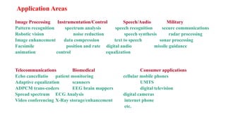 Application Areas
Image Processing Instrumentation/Control Speech/Audio Military
Pattern recognition spectrum analysis speech recognition secure communications
Robotic vision noise reduction speech synthesis radar processing
Image enhancement data compression text to speech sonar processing
Facsimile position and rate digital audio missile guidance
animation control equalization
Telecommunications Biomedical Consumer applications
Echo cancellatio patient monitoring cellular mobile phones
Adaptive equalization scanners UMTS
ADPCM trans-coders EEG brain mappers digital television
Spread spectrum ECG Analysis digital cameras
Video conferencing X-Ray storage/enhancement internet phone
etc.
 