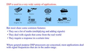 DSP is used in a very wide variety of applications.
But most share some common features:
• They use a lot of maths (multiplying and adding signals)
• They deal with signals that come from the real world
• They require a response in a certain time
Where general purpose DSP processors are concerned, most applications deal
with signal frequencies that are in the audio range.
 