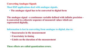 Converting Analogue Signals
Most DSP applications deal with analogue signals.
• The analogue signal has to be converted to digital form
The analogue signal - a continuous variable defined with infinite precision -
is converted to a discrete sequence of measured values which are
represented digitally.
Information is lost in converting from analogue to digital, due to:
• Inaccuracies in the measurement
• Uncertainty in timing
• Limits on the duration of the measurement
These effects are called quantization errors.
 