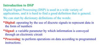 Introduction to DSP
Digital Signal Processing (DSP) is used in a wide variety of
applications, and it is hard to find a good definition that is general.
We can start by dictionary definitions of the words:
Digital: operating by the use of discrete signals to represent data in
the form of numbers
Signal: a variable parameter by which information is conveyed
through an electronic circuit
Processing: to perform operations on data according to programmed
instructions
 