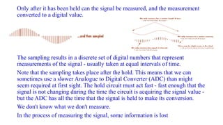 Only after it has been held can the signal be measured, and the measurement
converted to a digital value.
The sampling results in a discrete set of digital numbers that represent
measurements of the signal - usually taken at equal intervals of time.
Note that the sampling takes place after the hold. This means that we can
sometimes use a slower Analogue to Digital Converter (ADC) than might
seem required at first sight. The hold circuit must act fast - fast enough that the
signal is not changing during the time the circuit is acquiring the signal value -
but the ADC has all the time that the signal is held to make its conversion.
We don't know what we don't measure.
In the process of measuring the signal, some information is lost
 