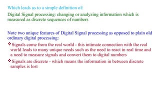 Which leads us to a simple definition of:
Digital Signal processing: changing or analyzing information which is
measured as discrete sequences of numbers
Note two unique features of Digital Signal processing as opposed to plain old
ordinary digital processing:
Signals come from the real world - this intimate connection with the real
world leads to many unique needs such as the need to react in real time and
a need to measure signals and convert them to digital numbers
Signals are discrete - which means the information in between discrete
samples is lost
 