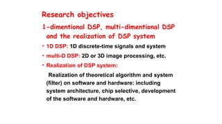 Research objectives
1-dimentional DSP, multi-dimentional DSP
and the realization of DSP system
• 1D DSP: 1D discrete-time signals and system
• multi-D DSP: 2D or 3D image processing, etc.
• Realization of DSP system:
Realization of theoretical algorithm and system
(filter) on software and hardware: including
system architecture, chip selective, development
of the software and hardware, etc.
 