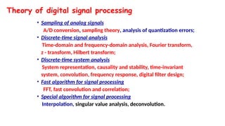 Theory of digital signal processing
• Sampling of analog signals
A/D conversion, sampling theory, analysis of quantization errors;
• Discrete-time signal analysis
Time-domain and frequency-domain analysis, Fourier transform,
z - transform, Hilbert transform;
• Discrete-time system analysis
System representation, causality and stability, time-invariant
system, convolution, frequency response, digital filter design;
• Fast algorithm for signal processing
FFT, fast convolution and correlation;
• Special algorithm for signal processing
Interpolation, singular value analysis, deconvolution.
 
