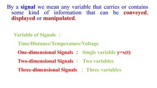 Variable of Signals ：
Time/Distance/Temperature/Voltage
One-dimensional Signals ： Single variable y=x(t)
Two-dimensional Signals ： Two variables
Three-dimensional Signals ： Three variables
By a signal we mean any variable that carries or contains
some kind of information that can be conveyed,
displayed or manipulated.
 