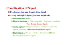 Classification of Signal
Continuous-time and discrete-time signal
Analog and digital signal (time and amplitude)
(1) Continuous-time signal ：
(2) Discrete-time signal ： Discrete variableContinuous amplitude
Time-domain discrete signals
(3) Analog Signal: Continuous variableContinuous amplitude
Speech, Television, Time-domain continuous signals
(4) Digital Signal ： Discrete variablesDiscrete amplitude
Quantized discrete-time signals
 