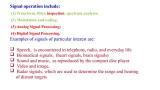 Examples of signals of particular interest are:
 Speech, is encountered in telephony, radio, and everyday life
 Biomedical signals, (heart signals, brain signals)
 Sound and music, as reproduced by the compact disc player
 Video and image,
 Radar signals, which are used to determine the range and bearing
of distant targets
Signal operation include:
(1) Transform, filter, inspection, spectrum analysis;
(2) Modulation and coding;
(3) Analog Signal Processing;
(4) Digital Signal Processing.
 