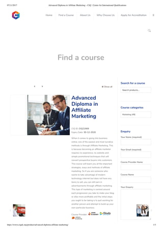 07/11/2017 Advanced Diploma in Afﬁliate Marketing – CiQ : Centre for International Qualiﬁcations
https://www.ciquk.org/product/advanced-diploma-afﬁliate-marketing/ 1/3

Find a course
 Show all 
CIQ ID: CIQ21909
Expiry Date: 30-12-2020
When it comes to going into business
online, one of the easiest and most lucrative
methods is through Af liate Marketing. This
is because becoming an af liate marketer
requires no experience, no website and
simple promotional techniques that will
convert prospective buyers into customers.
This course will teach you all the important
strategies, ways and methods of af liate
marketing. So if you are someone who
wants to take advantage of modern
technology internet but does not have any
items to sell, you can still earn in
advertisements through af liate marketing.
This type of marketing is centred around
each progression you take to make your blog
or sites more pro table and the initial steps
you ought to be taking is to quit working for
another person and attempt to build up your
own particular business.
Course Provider:
Advanced
Diploma in
Af liate
Marketing
Search for a course
Searchproducts…
Course categories
Marketing (49)
Enquiry
Your Name (required)
Your Email (required)
Course Provider Name
Course Name
Your Enquiry
0
 
0
 
0
 
 
Home Find a Course About Us Why Choose Us Apply for Accreditation B
 