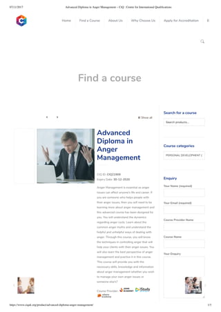 07/11/2017 Advanced Diploma in Anger Management – CiQ : Centre for International Qualiﬁcations
https://www.ciquk.org/product/advanced-diploma-anger-management/ 1/3

Find a course
 Show all 
CIQ ID: CIQ21909
Expiry Date: 30-12-2020
Anger Management is essential as anger
issues can affect anyone’s life and career. If
you are someone who helps people with
their anger issues, then you will need to be
learning more about anger management and
this advanced course has been designed for
you. You will understand the dynamics
regarding anger cycle. Learn about the
common anger myths and understand the
helpful and unhelpful ways of dealing with
anger. Through this course, you will know
the techniques in controlling anger that will
help your clients with their anger issues. You
will also learn the best perspective of anger
management and practice it in this course.
This course will provide you with the
necessary skills, knowledge and information
about anger management whether you wish
to manage your own anger issues or
someone else’s?
Course Provider:
Advanced
Diploma in
Anger
Management
Search for a course
Searchproducts…
Course categories
PERSONAL DEVELOPMENT (1
Enquiry
Your Name (required)
Your Email (required)
Course Provider Name
Course Name
Your Enquiry
0
 
0
 
0
 
 
Home Find a Course About Us Why Choose Us Apply for Accreditation B
 