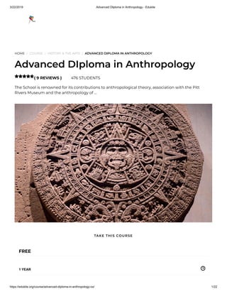3/22/2019 Advanced DIploma in Anthropology - Edukite
https://edukite.org/course/advanced-diploma-in-anthropology-ox/ 1/22
HOME / COURSE / HISTORY & THE ARTS / ADVANCED DIPLOMA IN ANTHROPOLOGY
Advanced DIploma in Anthropology
( 9 REVIEWS ) 476 STUDENTS
The School is renowned for its contributions to anthropological theory, association with the Pitt
Rivers Museum and the anthropology of …

FREE
1 YEAR
TAKE THIS COURSE
 