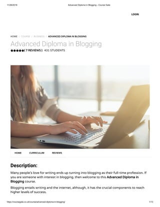 11/26/2018 Advanced Diploma in Blogging - Course Gate
https://coursegate.co.uk/course/advanced-diploma-in-blogging/ 1/13
( 7 REVIEWS )
HOME / COURSE / BUSINESS / ADVANCED DIPLOMA IN BLOGGING
Advanced Diploma in Blogging
431 STUDENTS
Description:
Many people’s love for writing ends up turning into blogging as their full-time profession. If
you are someone with interest in blogging, then welcome to this Advanced Diploma in
Blogging course.
Blogging entails writing and the internet, although, it has the crucial components to reach
higher levels of success.
HOME CURRICULUM REVIEWS
LOGIN
 