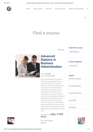 09/11/2017 Advanced Diploma in Business Administration – CiQ : Centre for International Qualiﬁcations
https://www.ciquk.org/product/advanced-diploma-business-administration/ 1/2

Find a course
 Show all 
CIQ ID: CIQ21909
Expiry Date: 30-12-2020
Business Administration is the study of
different management departments and
roles of the components in business. In
business, you need to learn about business
communication, nance management,
human resource management, business
administration, and business writing.
Through this course, you will learn all the
advanced skills, knowledge, and information
about business administration. Gain the
skills of each component of a business
which will help you survive and succeed in
the business industry. Find out how to deal
with your clients and employees in the most
dif cult situations of business as well in this
course.
Course Provider:
SKU: 26548 Category:
Business
Advanced
Diploma in
Business
Administration
Search for a course
Searchproducts…
Course categories
Business (130)
Enquiry
Your Name (required)
Your Email (required)
Course Provider Name
Course Name
Your Enquiry
0
 
0
 
0
 
 
Home Find a Course About Us Why Choose Us Apply for Accreditation B
 