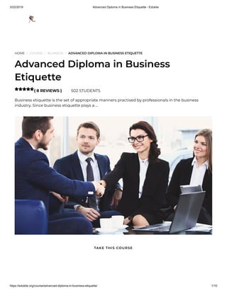 3/22/2019 Advanced Diploma in Business Etiquette - Edukite
https://edukite.org/course/advanced-diploma-in-business-etiquette/ 1/10
HOME / COURSE / BUSINESS / ADVANCED DIPLOMA IN BUSINESS ETIQUETTE
Advanced Diploma in Business
Etiquette
( 8 REVIEWS ) 502 STUDENTS
Business etiquette is the set of appropriate manners practised by professionals in the business
industry. Since business etiquette plays a …

TAKE THIS COURSE
 
