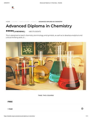 3/25/2019 Advanced Diploma in Chemistry - Edukite
https://edukite.org/course/advanced-diploma-in-chemistry/ 1/11
HOME / COURSE / VIDEO COURSE / SCIENCE / ADVANCED DIPLOMA IN CHEMISTRY
Advanced Diploma in Chemistry
( 9 REVIEWS ) 480 STUDENTS
The is designed to teach chemistry terminology and symbols, as well as to develop analytical and
critical thinking skills. It …

FREE
1 YEAR
TAKE THIS COURSE
 