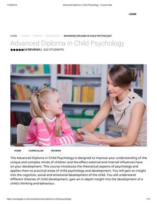 11/26/2018 Advanced Diploma in Child Psychology - Course Gate
https://coursegate.co.uk/course/advanced-diploma-in-child-psychology/ 1/13
( 8 REVIEWS )
HOME / COURSE / FITNESS / PSYCHOLOGY / ADVANCED DIPLOMA IN CHILD PSYCHOLOGY
Advanced Diploma in Child Psychology
522 STUDENTS
The Advanced Diploma in Child Psychology is designed to improve your understanding of the
unique and complex minds of children and the e ect external and internal in uences have
on your development. This course introduces the theoretical aspects of psychology and
applies them to practical areas of child psychology and development. You will gain an insight
into the cognitive, social and emotional development of the child. You will understand
di erent theories of child development, gain an in-depth insight into the development of a
child’s thinking and behaviour.
HOME CURRICULUM REVIEWS
LOGIN
 