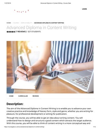 11/27/2018 Advanced Diploma in Content Writing - Course Gate
https://coursegate.co.uk/course/advanced-diploma-in-content-writing/ 1/12
( 7 REVIEWS )
HOME / COURSE / EMPLOYABILITY / ADVANCED DIPLOMA IN CONTENT WRITING
Advanced Diploma in Content Writing
527 STUDENTS
Description:
The aim of the Advanced Diploma in Content Writing is to enable you to advance your own
creative practice and knowledge of literary form, style and genre, whether you are writing for
pleasure, for professional development or aiming for publication.
Through the course, you will be able to get an idea about writing content. You will
understand how to design and structure a good content which attracts the target audience.
With this course, you will be able to think of content writing in a more conceptual way and
HOME CURRICULUM REVIEWS
LOGIN
 