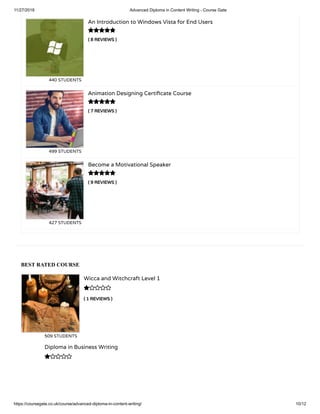 11/27/2018 Advanced Diploma in Content Writing - Course Gate
https://coursegate.co.uk/course/advanced-diploma-in-content-writing/ 10/12
BEST RATED COURSE
( 1 REVIEWS )
Wicca and Witchcraft Level 1
509 STUDENTS

Diploma in Business Writing

( 8 REVIEWS )
An Introduction to Windows Vista for End Users
440 STUDENTS
( 7 REVIEWS )
Animation Designing Certi cate Course
499 STUDENTS
( 9 REVIEWS )
Become a Motivational Speaker
427 STUDENTS



 