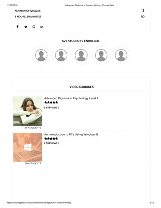 11/27/2018 Advanced Diploma in Content Writing - Course Gate
https://coursegate.co.uk/course/advanced-diploma-in-content-writing/ 9/12
527 STUDENTS ENROLLED
( 8 REVIEWS )
Advanced Diploma in Psychology Level 4
697 STUDENTS
( 7 REVIEWS )
An Introduction to PCs Using Windows 8
550 STUDENTS
   
2NUMBER OF QUIZZES
8 HOURS, 10 MINUTES
VIDEO COURSES


 