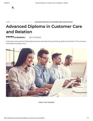 3/25/2019 Advanced Diploma in Customer Care and Relation - Edukite
https://edukite.org/course/advanced-diploma-in-customer-care-and-relation/ 1/11
HOME / COURSE / CUSTOMER SERVICE / ADVANCED DIPLOMA IN CUSTOMER CARE AND RELATION
Advanced Diploma in Customer Care
and Relation
( 6 REVIEWS ) 467 STUDENTS
Customer care service holds daily business exercises like promoting, deals and so forth. This course is
intended for people who …

TAKE THIS COURSE
 