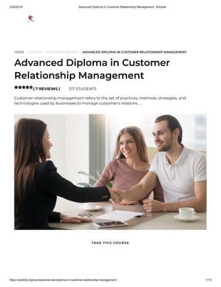 3/26/2019 Advanced Diploma in Customer Relationship Management - Edukite
https://edukite.org/course/advanced-diploma-in-customer-relationship-management/ 1/10
HOME / COURSE / CUSTOMER SERVICE / ADVANCED DIPLOMA IN CUSTOMER RELATIONSHIP MANAGEMENT
Advanced Diploma in Customer
Relationship Management
( 7 REVIEWS ) 517 STUDENTS
Customer relationship management refers to the set of practices, methods, strategies, and
technologies used by businesses to manage customer’s relations. …

TAKE THIS COURSE
 