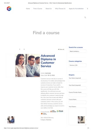 10/11/2017 Advanced Diploma in Customer Service – CiQ : Centre for International Qualiﬁcations
https://www.ciquk.org/product/advanced-diploma-customer-service/ 1/2

Find a course
 Show all 
CIQ ID: CIQ21909
Expiry Date: 30-12-2020
Customer service is the key to success in
any business. It is widely acknowledged that
customer service can make or break the
success of a business. If you need to
improve your customer service skills, then
this course will help you with that
signi cantly. You will know how your
attitude affects customer services and learn
to identify your customer’s needs through
this. Also, learn how to deal with dif cult
customers and also connect with your
customers online. In this course, you will
learn all the necessary customer service
skills and knowledge you require to excel in
your ability in the eld.
Course Provider:
SKU: FER34234Emnoq
Category: Business
Advanced
Diploma in
Customer
Service
Search for a course
Searchproducts…
Course categories
Business (130)
Enquiry
Your Name (required)
Your Email (required)
Course Provider Name
Course Name
Your Enquiry
0
 
0
 
0
 
 
Home Find a Course About Us Why Choose Us Apply for Accreditation B
 