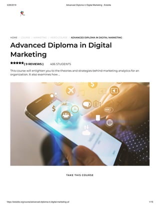 3/26/2019 Advanced Diploma in Digital Marketing - Edukite
https://edukite.org/course/advanced-diploma-in-digital-marketing-ul/ 1/19
HOME / COURSE / MARKETING / VIDEO COURSE / ADVANCED DIPLOMA IN DIGITAL MARKETING
Advanced Diploma in Digital
Marketing
( 9 REVIEWS ) 406 STUDENTS
This course will enlighten you to the theories and strategies behind marketing analytics for an
organization. It also examines how …

TAKE THIS COURSE
 