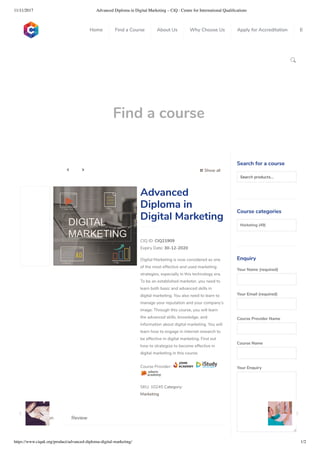 11/11/2017 Advanced Diploma in Digital Marketing – CiQ : Centre for International Qualiﬁcations
https://www.ciquk.org/product/advanced-diploma-digital-marketing/ 1/2

Find a course
 Show all 
CIQ ID: CIQ21909
Expiry Date: 30-12-2020
Digital Marketing is now considered as one
of the most effective and used marketing
strategies, especially in this technology era.
To be an established marketer, you need to
learn both basic and advanced skills in
digital marketing. You also need to learn to
manage your reputation and your company’s
image. Through this course, you will learn
the advanced skills, knowledge, and
information about digital marketing. You will
learn how to engage in internet research to
be effective in digital marketing. Find out
how to strategize to become effective in
digital marketing in this course.
Course Provider:
SKU: 10245 Category:
Marketing
Advanced
Diploma in
Digital Marketing
Description Review
Search for a course
Searchproducts…
Course categories
Marketing (49)
Enquiry
Your Name (required)
Your Email (required)
Course Provider Name
Course Name
Your Enquiry
0
 
0
 
0
 
 
Home Find a Course About Us Why Choose Us Apply for Accreditation B
 