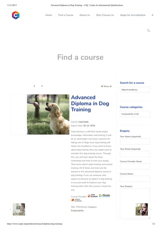 11/11/2017 Advanced Diploma in Dog Training – CiQ : Centre for International Qualiﬁcations
https://www.ciquk.org/product/advanced-diploma-dog-training/ 1/2

Find a course
 Show all 
CIQ ID: CIQ21909
Expiry Date: 30-12-2020
Dog training is a skill that needs proper
knowledge, information and training. It will
be an advantage if you have a passion for
taking care of dogs since dog training will
need a lot of patience. If you want to know
about dog training, then you might want to
consider this dog training course. Through
this, you will learn about the basic
commands and how to train your puppy.
Then know about collar training and reward
training. All of these and more are the
lessons in this advanced diploma course in
dog training. If you are someone who
aspires to become an expert in dog training
or you just want to improve your dog
training skills, then this course is meant for
you.
Course Provider:
SKU: FER342cdc Category:
Employability
Advanced
Diploma in Dog
Training
Search for a course
Searchproducts…
Course categories
Employability (124)
Enquiry
Your Name (required)
Your Email (required)
Course Provider Name
Course Name
Your Enquiry
0
 
0
 
0
 
 
Home Find a Course About Us Why Choose Us Apply for Accreditation B
 