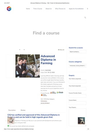 14/11/2017 Advanced Diploma in Farming – CiQ : Centre for International Qualiﬁcations
https://www.ciquk.org/product/advanced-diploma-farming/ 1/2

Find a course
 Show all 
CIQ ID: CIQ21909
Expiry Date: 30-12-2020
Learning different skills in farming will help
you become more pro table. In this course,
you will be taught about farming in poultry,
goat, bees and worm. If you are interested in
this holistic approach of farming course,
then don’t hesitate and just try to start
learning now for you to experience how to
be a farmer.
Course Provider:
SKU: FER34ttg Category:
PERSONAL
DEVELOPMENT
Advanced
Diploma in
Farming
CiQ has veri ed and approved of this Advanced Diploma in
Farming and can be held in high regards given that:
 Advanced Diploma in Farming can help you in your personal self development and enhance your
career prospects in the given eld
 The course has clearly de ned aims and goals
Description Review
Search for a course
Searchproducts…
Course categories
PERSONAL DEVELOPMENT (1
Enquiry
Your Name (required)
Your Email (required)
Course Provider Name
Course Name
Your Enquiry
0
 
0
 
0
 
 
Home Find a Course About Us Why Choose Us Apply for Accreditation B
 