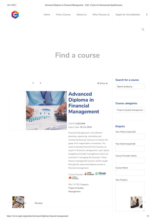 14/11/2017 Advanced Diploma in Financial Management – CiQ : Centre for International Qualiﬁcations
https://www.ciquk.org/product/advanced-diploma-ﬁnancial-management/ 1/2

Find a course
 Show all 
CIQ ID: CIQ21909
Expiry Date: 30-12-2020
Financial Management is the ef cient
planning, organizing, controlling and
monitoring nancial resource to achieve the
goals of an organization or business. You
need to develop nancial IQ to become an
expert in nancial management. Learn about
budgeting and debt management which are
essential in managing the business. These
nance management lessons will be taught
through this advanced diploma course in
nancial management.
Course Provider:
SKU: 12783 Category:
Project & Quality
Management
Advanced
Diploma in
Financial
Management
Description Review
Search for a course
Searchproducts…
Course categories
Project & Quality Management 
Enquiry
Your Name (required)
Your Email (required)
Course Provider Name
Course Name
Your Enquiry
0
 
0
 
0
 
 
Home Find a Course About Us Why Choose Us Apply for Accreditation B
 