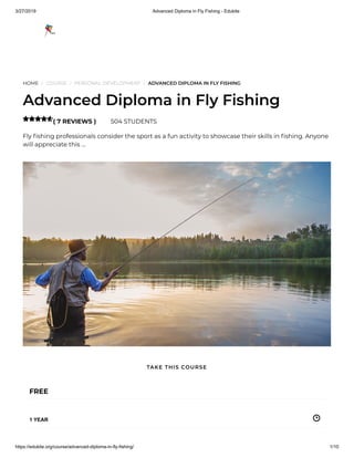 3/27/2019 Advanced Diploma in Fly Fishing - Edukite
https://edukite.org/course/advanced-diploma-in-fly-fishing/ 1/10
HOME / COURSE / PERSONAL DEVELOPMENT / ADVANCED DIPLOMA IN FLY FISHING
Advanced Diploma in Fly Fishing
( 7 REVIEWS ) 504 STUDENTS
Fly shing professionals consider the sport as a fun activity to showcase their skills in shing. Anyone
will appreciate this …

FREE
1 YEAR
TAKE THIS COURSE
 