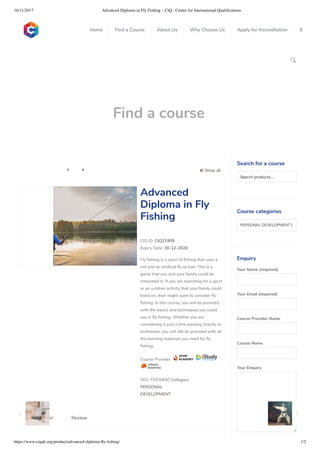 16/11/2017 Advanced Diploma in Fly Fishing – CiQ : Centre for International Qualiﬁcations
https://www.ciquk.org/product/advanced-diploma-ﬂy-ﬁshing/ 1/2

Find a course
 Show all 
CIQ ID: CIQ21909
Expiry Date: 30-12-2020
Fly shing is a sport of shing that uses a
rod and an arti cial y as bait. This is a
game that you and your family could be
interested in. If you are searching for a sport
or an outdoor activity that your family could
bond on, then might want to consider y
shing. In this course, you will be provided
with the basics and techniques you could
use in y shing. Whether you are
considering is just a time passing activity or
profession, you will still be provided with all
the learning materials you need for y
shing.
Course Provider:
SKU: FER3df4D Category:
PERSONAL
DEVELOPMENT
Advanced
Diploma in Fly
Fishing
Description Review
Search for a course
Searchproducts…
Course categories
PERSONAL DEVELOPMENT (1
Enquiry
Your Name (required)
Your Email (required)
Course Provider Name
Course Name
Your Enquiry
0
 
0
 
0
 
 
Home Find a Course About Us Why Choose Us Apply for Accreditation B
 