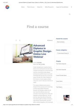 16/11/2017 Advanced Diploma in Graphic Design- Online Live Webinar – CiQ : Centre for International Qualiﬁcations
https://www.ciquk.org/product/advanced-diploma-in-graphic-design-online-live-webinar/ 1/3

Find a course
 Show all 
CIQ ID: CIQ21909
Expiry Date: 30-12-2020
Graphic designing got a signi cant boost
thanks to the development and start of the
computer technology era. It used to be hard
and time consuming to create designs
previously, but with the help of new found
technology they have become so easy that
anyone can get into it. Now to help you in
this endeavour to learn graphics design,
comes this course to help you to become an
expert.
This advanced diploma level course is
divided in three semesters all of which help
you learn about Adobe Photoshop,
Illustrator and InDesign. Initially you will
learn about the different science and
concepts of colours like Chroma, Value and
Saturation and their differences. You will
also learn about the different Photoshop
tools, blend models and lters, and rules in
Logo Design. Following these, you learn
about creating infographics and understand
Advanced
Diploma in
Graphic Design-
Online Live
Webinar
Search for a course
Searchproducts…
Course categories
I.T, Networking & Design (5)
Enquiry
Your Name (required)
Your Email (required)
Course Provider Name
Course Name
Your Enquiry
0
 
0
 
0
 
 
Home Find a Course About Us Why Choose Us Apply for Accreditation B
 