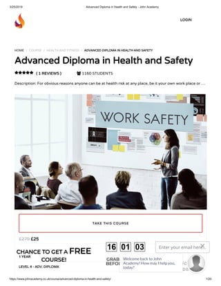 3/25/2019 Advanced Diploma in Health and Safety - John Academy
https://www.johnacademy.co.uk/course/advanced-diploma-in-health-and-safety/ 1/20
HOME / COURSE / HEALTH AND FITNESS / ADVANCED DIPLOMA IN HEALTH AND SAFETYADVANCED DIPLOMA IN HEALTH AND SAFETY
Advanced Diploma in Health and SafetyAdvanced Diploma in Health and Safety
( 1 REVIEWS )( 1 REVIEWS )  1160 STUDENTS
Description: For obvious reasons anyone can be at health risk at any place, be it your own work place or …

££2525££279279
1 YEAR
LEVEL 4 - ADV. DIPLOMALEVEL 4 - ADV. DIPLOMA
TAKE THIS COURSETAKE THIS COURSE
LOGINLOGIN
CHANCE TO GET ACHANCE TO GET A FREEFREE
COURSE!COURSE! GRAB YOUR GIFT
BEFORE IT GONE!
16 01 03 Enter your email here...
GET DISCOUNT
CODE
Welcome back to John
Academy! How may I help you,
today?

 