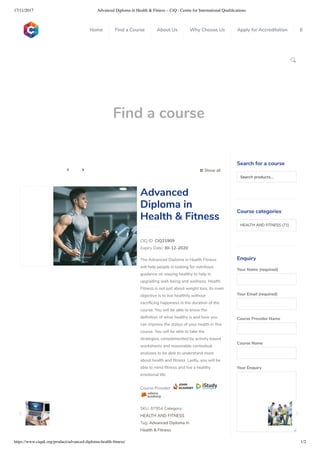 17/11/2017 Advanced Diploma in Health & Fitness – CiQ : Centre for International Qualiﬁcations
https://www.ciquk.org/product/advanced-diploma-health-ﬁtness/ 1/2

Find a course
 Show all 
CIQ ID: CIQ21909
Expiry Date: 30-12-2020
The Advanced Diploma in Health Fitness
will help people in looking for nutritious
guidance on staying healthy to help in
upgrading well-being and wellness. Health
Fitness is not just about weight loss, its main
objective is to live healthily without
sacri cing happiness in the duration of the
course. You will be able to know the
de nition of what healthy is and how you
can improve the status of your health in this
course. You will be able to take the
strategies, complemented by activity based
worksheets and reasonable contextual
analyses to be able to understand more
about health and tness. Lastly, you will be
able to mind tness and live a healthy
emotional life.
Course Provider:
SKU: 87954 Category:
HEALTH AND FITNESS
Tag: Advanced Diploma in
Health & Fitness
Advanced
Diploma in
Health & Fitness
Search for a course
Searchproducts…
Course categories
HEALTH AND FITNESS (71)
Enquiry
Your Name (required)
Your Email (required)
Course Provider Name
Course Name
Your Enquiry
0
 
0
 
0
 
 
Home Find a Course About Us Why Choose Us Apply for Accreditation B
 