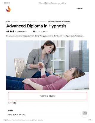 3/20/2019 Advanced Diploma in Hypnosis - John Academy
https://www.johnacademy.co.uk/course/advanced-diploma-in-hypnosis/ 1/17
HOME / COURSE / PERSONAL DEVELOPMENT / THERAPY / ADVANCED DIPLOMA IN HYPNOSISADVANCED DIPLOMA IN HYPNOSIS
Advanced Diploma in HypnosisAdvanced Diploma in Hypnosis
( 7 REVIEWS )( 7 REVIEWS )  333 STUDENTS
Do you wonder what stops you from doing thing you want to do? Even if you gure out what stops …

££1010££297297
1 YEAR
LEVEL 4 - ADV. DIPLOMALEVEL 4 - ADV. DIPLOMA
TAKE THIS COURSETAKE THIS COURSE
LOGINLOGIN

 