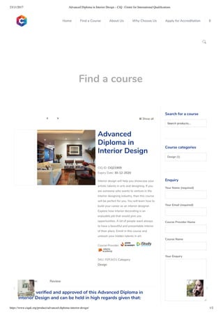 23/11/2017 Advanced Diploma in Interior Design – CiQ : Centre for International Qualiﬁcations
https://www.ciquk.org/product/advanced-diploma-interior-design/ 1/2

Find a course
 Show all 
CIQ ID: CIQ21909
Expiry Date: 30-12-2020
Interior design will help you showcase your
artistic talents in arts and designing. If you
are someone who wants to venture in the
interior designing industry, then this course
will be perfect for you. You will learn how to
build your career as an interior designer.
Explore how interior decorating is an
enjoyable job that would give you
opportunities. A lot of people want always
to have a beautiful and presentable interior
of their place. Enroll in this course and
unleash your hidden talents in art.
Course Provider:
SKU: FER3431 Category:
Design
Advanced
Diploma in
Interior Design
CiQ has veri ed and approved of this Advanced Diploma in
Interior Design and can be held in high regards given that:
Description Review
Search for a course
Searchproducts…
Course categories
Design (1)
Enquiry
Your Name (required)
Your Email (required)
Course Provider Name
Course Name
Your Enquiry
0
 
0
 
0
 
 
Home Find a Course About Us Why Choose Us Apply for Accreditation B
 