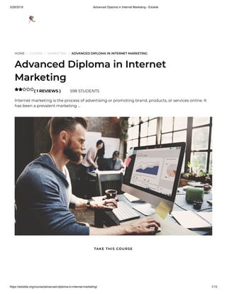 3/28/2019 Advanced Diploma in Internet Marketing - Edukite
https://edukite.org/course/advanced-diploma-in-internet-marketing/ 1/13
HOME / COURSE / MARKETING / ADVANCED DIPLOMA IN INTERNET MARKETING
Advanced Diploma in Internet
Marketing
( 1 REVIEWS ) 598 STUDENTS
Internet marketing is the process of advertising or promoting brand, products, or services online. It
has been a prevalent marketing …

TAKE THIS COURSE
 
