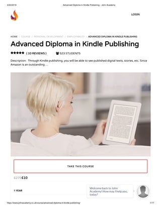 3/20/2019 Advanced Diploma in Kindle Publishing - John Academy
https://www.johnacademy.co.uk/course/advanced-diploma-in-kindle-publishing/ 1/17
HOME / COURSE / PERSONAL DEVELOPMENT / EMPLOYABILITY / ADVANCED DIPLOMA IN KINDLE PUBLISHINGADVANCED DIPLOMA IN KINDLE PUBLISHING
Advanced Diploma in Kindle PublishingAdvanced Diploma in Kindle Publishing
( 10 REVIEWS )( 10 REVIEWS )  523 STUDENTS
Description:  Through Kindle publishing, you will be able to see published digital texts, stories, etc. Since
Amazon is an outstanding …

££1010££279279
1 YEAR
TAKE THIS COURSETAKE THIS COURSE
LOGINLOGIN
Welcome back to John
Academy! How may I help you,
today?

 