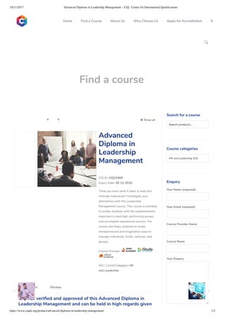 24/11/2017 Advanced Diploma in Leadership Management – CiQ : Centre for International Qualiﬁcations
https://www.ciquk.org/product/advanced-diploma-in-leadership-management/ 1/2

Find a course
 Show all 
CIQ ID: CIQ21909
Expiry Date: 30-12-2020
Think you have what it takes to lead and
motivate individuals? Investigate your
alternatives with this Leadership
Management course. This course is intended
to enable students with the establishments
important to lead high-performing groups
and accomplish operational success. The
course also helps students to create
entrepreneurial and imaginative ways to
manage individuals, funds, ventures, and
groups.
Course Provider:
SKU: 11444 Category: HR
and Leadership
Advanced
Diploma in
Leadership
Management
CiQ has veri ed and approved of this Advanced Diploma in
Leadership Management and can be held in high regards given
Description Review
Search for a course
Searchproducts…
Course categories
HR and Leadership (25)
Enquiry
Your Name (required)
Your Email (required)
Course Provider Name
Course Name
Your Enquiry
0
 
0
 
0
 
 
Home Find a Course About Us Why Choose Us Apply for Accreditation B
 
