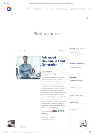 23/11/2017 Advanced Diploma in Lead Generation – CiQ : Centre for International Qualiﬁcations
https://www.ciquk.org/product/advanced-diploma-lead-generation/ 1/2

Find a course
 Show all 
CIQ ID: CIQ21909
Expiry Date: 30-12-2020
Lead generation is the process to identify
potential customers for the products or
services of the business. This process is also
important to ensure the stability of your
online sales. Lead generation will involve
learning about online marketing, creating
newsletters and other online marketing
paraphernalia to help boost your sales. This
comprehensive advanced course in lead
generation will enable you to learn the skills,
knowledge and information of lead
generation. If you are someone involved in
online selling or is interested in learning
about online marketing and sales, then this
course is very suitable for you.
Course Provider:
SKU: 22457 Categories:
Employability, Marketing
Advanced
Diploma in Lead
Generation
Description Review
Search for a course
Searchproducts…
Course categories
Employability (124)
Enquiry
Your Name (required)
Your Email (required)
Course Provider Name
Course Name
Your Enquiry
0
 
0
 
0
 
 
Home Find a Course About Us Why Choose Us Apply for Accreditation B
 