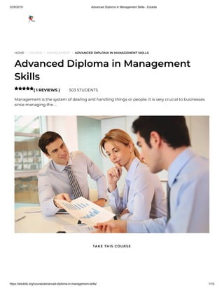3/29/2019 Advanced Diploma in Management Skills - Edukite
https://edukite.org/course/advanced-diploma-in-management-skills/ 1/10
HOME / COURSE / MANAGEMENT / ADVANCED DIPLOMA IN MANAGEMENT SKILLS
Advanced Diploma in Management
Skills
( 1 REVIEWS ) 503 STUDENTS
Management is the system of dealing and handling things or people. It is very crucial to businesses
since managing the …

TAKE THIS COURSE
 