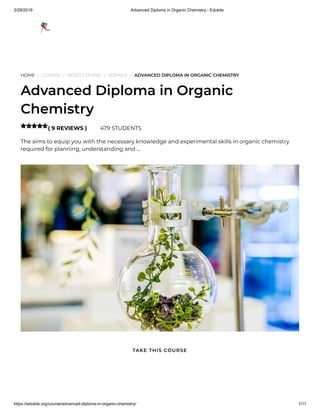 3/29/2019 Advanced Diploma in Organic Chemistry - Edukite
https://edukite.org/course/advanced-diploma-in-organic-chemistry/ 1/11
HOME / COURSE / VIDEO COURSE / SCIENCE / ADVANCED DIPLOMA IN ORGANIC CHEMISTRY
Advanced Diploma in Organic
Chemistry
( 9 REVIEWS ) 479 STUDENTS
The aims to equip you with the necessary knowledge and experimental skills in organic chemistry
required for planning, understanding and …

TAKE THIS COURSE
 