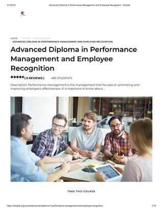 4/1/2019 Advanced Diploma in Performance Management and Employee Recognition - Edukite
https://edukite.org/course/advanced-diploma-in-performance-management-and-employee-recognition/ 1/10
HOME / COURSE / MANAGEMENT
/ ADVANCED DIPLOMA IN PERFORMANCE MANAGEMENT AND EMPLOYEE RECOGNITION
Advanced Diploma in Performance
Management and Employee
Recognition
( 6 REVIEWS ) 485 STUDENTS
Description: Performance management is the management that focuses on promoting and
improving employee’s effectiveness. It is important to know about …

TAKE THIS COURSE
 