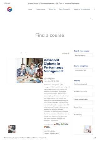 27/11/2017 Advanced Diploma in Performance Management – CiQ : Centre for International Qualiﬁcations
https://www.ciquk.org/product/advanced-diploma-performance-management/ 1/3

Find a course
 Show all 
CIQ ID: CIQ21909
Expiry Date: 30-12-2020
Performance management is the
management that focuses on promoting and
improving employee’s effectiveness. It is
important to know about performance
management since this skill will help in
assessing the performance of each worker
and how productive they are. It is very
important to analyze their performance to
know which workers has been improving
and contributing to the success or downfall
of the business. Through this course, you
will learn the necessary skills and
knowledge on performance management.
You will be given tips and advice on how to
manage your department or business to
help you in improving yours and the
employee’s performance.
Course Provider:
SKU: FER34234Dg
Category: MANAGEMENT
Advanced
Diploma in
Performance
Management
Search for a course
Searchproducts…
Course categories
MANAGEMENT (63)
Enquiry
Your Name (required)
Your Email (required)
Course Provider Name
Course Name
Your Enquiry
0
 
0
 
0
 
 
Home Find a Course About Us Why Choose Us Apply for Accreditation B
 
