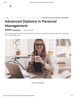 4/1/2019 Advanced Diploma in Personal Management - Edukite
https://edukite.org/course/advanced-diploma-in-personal-management/ 1/10
HOME / COURSE / PERSONAL DEVELOPMENT / MANAGEMENT / ADVANCED DIPLOMA IN PERSONAL MANAGEMENT
Advanced Diploma in Personal
Management
( 7 REVIEWS ) 573 STUDENTS
Personal Management is the practice that involves planning of your life goals, both short and long
term. These goals could …

TAKE THIS COURSE
 